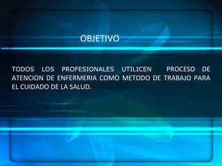 TODOS LOS PROFESIONALES UTILICEN  PROCESO DE ATENCION DE ENFERMERIA COMO METODO DE TRABAJO PARA EL CUIDADO DE LA SALUD. OBJETIVO 