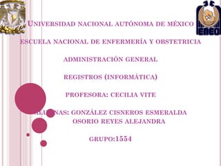 UNIVERSIDAD NACIONAL AUTÓNOMA DE MÉXICO
ESCUELA NACIONAL DE ENFERMERÍA Y OBSTETRICIA
ADMINISTRACIÓN GENERAL
REGISTROS (INFORMÁTICA)
PROFESORA: CECILIA VITE
ALUMNAS: GONZÁLEZ CISNEROS ESMERALDA
OSORIO REYES ALEJANDRA
GRUPO:1554

 