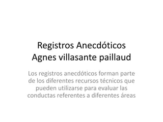 Registros Anecdóticos
 Agnes villasante paillaud
Los registros anecdóticos forman parte
de los diferentes recursos técnicos que
   pueden utilizarse para evaluar las
conductas referentes a diferentes áreas
 
