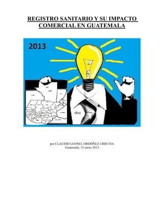 REGISTRO SANITARIO Y SU IMPACTO
COMERCIAL EN GUATEMALA

por CLAUDIO LEONEL ORDÓÑEZ URRUTIA
Guatemala, 15 enero 2013

 