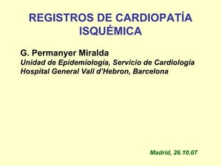 REGISTROS DE CARDIOPATÍA
         ISQUÉMICA
G. Permanyer Miralda
Unidad de Epidemiología, Servicio de Cardiología
Hospital General Vall d’Hebron, Barcelona




                                   Madrid, 26.10.07
 