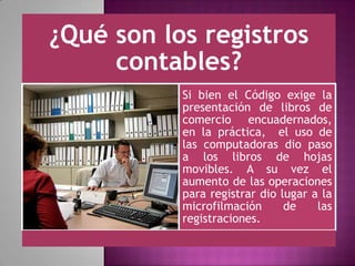 ¿Qué son los registros
contables?
Si bien el Código exige la
presentación de libros de
comercio encuadernados,
en la práctica, el uso de
las computadoras dio paso
a los libros de hojas
movibles. A su vez el
aumento de las operaciones
para registrar dio lugar a la
microfilmación de las
registraciones.
 