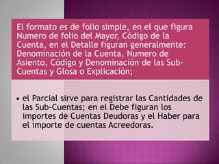 El formato es de folio simple, en el que figura
Numero de folio del Mayor, Código de la
Cuenta, en el Detalle figuran generalmente:
Denominación de la Cuenta, Numero de
Asiento, Código y Denominación de las Sub-
Cuentas y Glosa o Explicación;
• el Parcial sirve para registrar las Cantidades de
las Sub-Cuentas; en el Debe figuran los
importes de Cuentas Deudoras y el Haber para
el importe de cuentas Acreedoras.
 