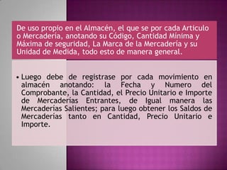 De uso propio en el Almacén, el que se por cada Articulo
o Mercadería, anotando su Código, Cantidad Mínima y
Máxima de seguridad, La Marca de la Mercadería y su
Unidad de Medida, todo esto de manera general.
• Luego debe de registrase por cada movimiento en
almacén anotando: la Fecha y Numero del
Comprobante, la Cantidad, el Precio Unitario e Importe
de Mercaderías Entrantes, de Igual manera las
Mercaderías Salientes; para luego obtener los Saldos de
Mercaderías tanto en Cantidad, Precio Unitario e
Importe.
 