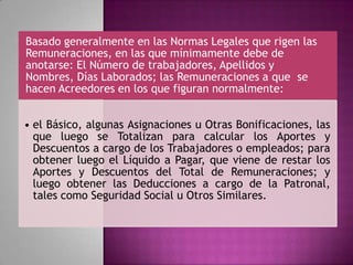 Basado generalmente en las Normas Legales que rigen las
Remuneraciones, en las que mínimamente debe de
anotarse: El Número de trabajadores, Apellidos y
Nombres, Días Laborados; las Remuneraciones a que se
hacen Acreedores en los que figuran normalmente:
• el Básico, algunas Asignaciones u Otras Bonificaciones, las
que luego se Totalizan para calcular los Aportes y
Descuentos a cargo de los Trabajadores o empleados; para
obtener luego el Líquido a Pagar, que viene de restar los
Aportes y Descuentos del Total de Remuneraciones; y
luego obtener las Deducciones a cargo de la Patronal,
tales como Seguridad Social u Otros Similares.
 