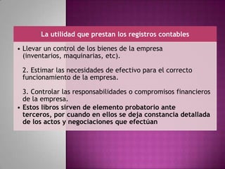 La utilidad que prestan los registros contables
• Llevar un control de los bienes de la empresa
(inventarios, maquinarias, etc).
2. Estimar las necesidades de efectivo para el correcto
funcionamiento de la empresa.
3. Controlar las responsabilidades o compromisos financieros
de la empresa.
• Estos libros sirven de elemento probatorio ante
terceros, por cuando en ellos se deja constancia detallada
de los actos y negociaciones que efectúan
 