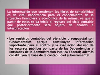 La información que contienen los libros de contabilidad
es de vital importancia para el conocimiento de la
situación financiera y económica de la misma, ya que a
partir de estos se da inicio al registro del ciclo contable
que posteriormente será objeto de análisis e
interpretación
• Los registros contables del ejercicio presupuestal son
fundamentales porque constituyen información
importante para el control y la evaluación del uso de
los recursos públicos por parte de las Dependencias y
Entidades de la Administración Pública Federal; además
constituyen la base de la contabilidad gubernamental.
 