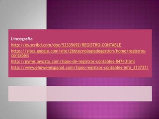 Lincografía
http://es.scribd.com/doc/52335692/REGISTRO-CONTABLE
https://sites.google.com/site/266tecnologiadegestion/home/registros-
contables
http://pyme.lavoztx.com/tipos-de-registros-contables-8474.html
http://www.ehowenespanol.com/tipos-registros-contables-info_313737/
 