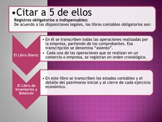 El Libro Diario:
• En él se transcriben todas las operaciones realizadas por
la empresa, partiendo de los comprobantes. Esa
transcripción se denomina “asiento”.
• Cada una de las operaciones que se realizan en un
comercio o empresa, se registran en orden cronológico.
El Libro de
Inventarios y
Balances
• En este libro se transcriben los estados contables y el
detalle del patrimonio inicial y al cierre de cada ejercicio
económico.
•Citar a 5 de ellos
Registros obligatorios o indispensables:
De acuerdo a las disposiciones legales, los libros contables obligatorios son:
 