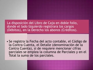 La disposición del Libro de Caja en doble folio,
donde el lado Izquierdo registrara los cargos
(Débitos), en la Derecho los abonos (Créditos).
• Se registra la Fecha del acto contable, el Código de
la Contra Cuenta, el Detalle (denominación de la
Contra Cuenta), si de requiere mencionar cifras
parciales se emplea la columna de Parciales y en el
Total la suma de los parciales.
 