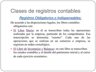 Clases de registros contables
Registros Obligatorios o Indispensables:
De acuerdo a las disposiciones legales, los libros contables
obligatorios son:
 El Libro Diario: en él se transcriben todas las operaciones
realizadas por la empresa, partiendo de los comprobantes. Esa
transcripción se denomina “asiento”. Cada una de las
operaciones que se realizan en un comercio o empresa, se
registran en orden cronológico.
 El Libro de Inventarios y Balances: en este libro se transcriben
los estados contables y el detalle del patrimonio inicial y al cierre
de cada ejercicio económico.

 