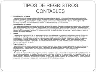 TIPOS DE REGRISTROS
CONTABLES


Contabilización de gastos
La contabilización de gastos consiste en ingresar todos los costos del negocio. El registro de gastos representa el costo de
operación diario en un período corto de tiempo. Por ejemplo, registros habituales de gastos son los costos de materias primas
para la producción, gastos en artículos de oficina, pago de sueldos por el trabajo prestado y el costo de los seguros de la
compañía. Los gastos son registrados como débitos, o ingresos negativos, en la contabilidad.



Contabilización de ingresos
Los registros de ingresos representan el dinero que la compañía recauda. Consiste principalmente en los ingresos provenientes
de la venta de bienes y servicios. Ventas importantes se traducen en mayores ingresos, mientras que ventas pobres mantienen
bajos los ingresos. Juntos, ingresos y gastos determinan la ganancia o pérdida de la compañía; cuando los ingresos exceden a los
egresos, la diferencia es una ganancia. En el caso contrario, la compañía tiene una pérdida igual a la diferencia entre gastos e
ingresos del período analizado.



Activos
Otra forma de contabilización de los registros es utilizar la hoja de balance. Lo primero que encontramos son los activos. Los
registros de los activos provienen del valor efectivo de elementos que la compañía posee. Los activos incluyen elementos
tangibles como el inventario de mercadería, propiedades y dinero en afectivo. Contabilizar otros activos es difícil por algunos,
como patentes y marcas, son intangibles y su valor puede fluctuar ampliamente en base a lo que otras compañías estén
dispuestas a pagar por ellos. Los registros del valor de activos dependen de cuánto influirá el activo al momento de generar
ingresos futuros para la compañía.



Registro de pasivos
La contabilización de pasivos representan compromisos futuros de dinero que una compañía posee en su balance. Toman la
forma de débitos e indican egresos a largo plazo. Los registros de pasivos incluyen elementos como futuros sueldos a pagar,
pagos hipotecarios por inmuebles de la compañía, obligaciones de deuda o préstamos e impuestos por pagar.



Registros de capital
El balance de una compañía incluye registros de capital que indican lo que han aportado los accionistas. El capital dependerá de
los activos contabilizados. La ecuación general contable indica que los activos de una compañía son iguales a la suma de su
pasivo (en valor absoluto) y de su patrimonio neto. Debido a que el valor de los activos cambia debido a causas como las
depreciaciones o tendencias de mercado, el capital de los accionistas también cambiará de valor, dado que una acción representa
una porción de la empresa, y el valor de la empresa depende del valor de sus activos.

 
