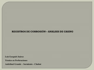 REGISTROS DE CORROSIÓN – ANALISIS DE CASING
Luis Ezequiel Juárez
Técnico en Perforaciones
Anticlinal Grande – Sarmiento - Chubut
 