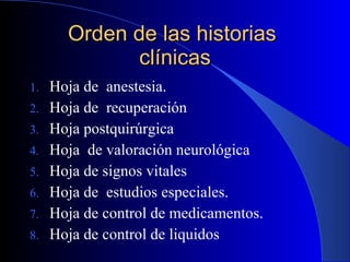 Orden de las historias  clínicas Hoja de  anestesia. Hoja de  recuperación Hoja postquirúrgica Hoja  de valoración neurológica Hoja de signos vitales Hoja de  estudios especiales. Hoja de control de medicamentos. Hoja de control de liquidos  