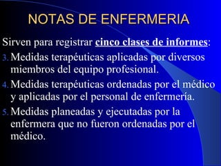 NOTAS DE ENFERMERIA  Sirven para registrar  cinco clases de informes :  Medidas terapéuticas aplicadas por diversos miembros del equipo profesional. Medidas terapéuticas ordenadas por el médico y aplicadas por el personal de enfermería. Medidas planeadas y ejecutadas por la enfermera que no fueron ordenadas por el médico. 