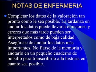 NOTAS DE ENFERMERIA  Completar los datos de la valoración tan pronto como le sea posible. La tardanza en anotar los datos puede llevar a omisiones y errores que más tarde pueden ser interpretados como de baja calidad. Asegúrese de anotar los datos más importantes. No fiarse de la memoria y anotarlo en un pequeño cuaderno de bolsillo para transcribirlo a la historia en cuanto sea posible. 