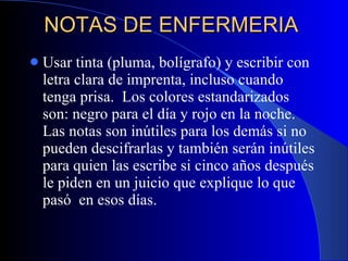 NOTAS DE ENFERMERIA  Usar tinta (pluma, bolígrafo) y escribir con letra clara de imprenta, incluso cuando tenga prisa.  Los colores estandarizados son: negro para el día y rojo en la noche. Las notas son inútiles para los demás si no pueden descifrarlas y también serán inútiles para quien las escribe si cinco años después le piden en un juicio que explique lo que pasó  en esos días. 