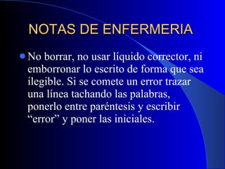 NOTAS DE ENFERMERIA  No borrar, no usar líquido corrector, ni emborronar lo escrito de forma que sea ilegible. Si se comete un error trazar una línea tachando las palabras, ponerlo entre paréntesis y escribir “error” y poner las iniciales.  