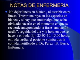 NOTAS DE ENFERMERIA  No dejar líneas en blanco , ni escribir entre líneas. Trazar una raya en los espacios en blanco y si hay que anotar algo que se ha olvidado hacerlo en el momento en que se recuerde anteponiendo la frase “anotación tardía”, seguida del día y la hora en que se hace la entrada. Ej.: 23-05-10. 15.00 horas. entrada tardía: el paciente vomita tras la comida, notificado al Dr. Perez . B. Ibarra, Enfermera.  