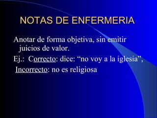 NOTAS DE ENFERMERIA  Anotar de forma objetiva, sin emitir juicios de valor.  Ej.:  C orrecto : dice: “no voy a la iglesia”,  Incorrecto : no es religiosa 