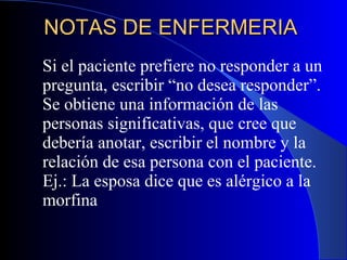 NOTAS DE ENFERMERIA  Si el paciente prefiere no responder a un pregunta, escribir “no desea responder”. Se obtiene una información de las personas significativas, que cree que debería anotar, escribir el nombre y la relación de esa persona con el paciente. Ej.: La esposa dice que es alérgico a la morfina 