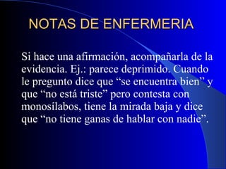 NOTAS DE ENFERMERIA  Si hace una afirmación, acompañarla de la evidencia. Ej.: parece deprimido. Cuando le pregunto dice que “se encuentra bien” y que “no está triste” pero contesta con monosílabos, tiene la mirada baja y dice que “no tiene ganas de hablar con nadie”.  