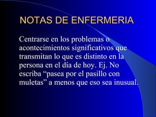 NOTAS DE ENFERMERIA  Centrarse en los problemas o acontecimientos significativos que transmitan lo que es distinto en la persona en el día de hoy. Ej. No escriba “pasea por el pasillo con muletas” a menos que eso sea inusual.  
