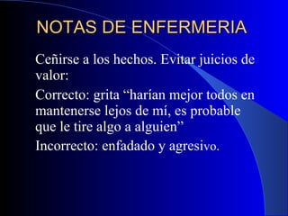 NOTAS DE ENFERMERIA  Ceñirse a los hechos. Evitar juicios de valor:  Correcto: grita “harían mejor todos en mantenerse lejos de mí, es probable que le tire algo a alguien”  Incorrecto: enfadado y agresi vo.  