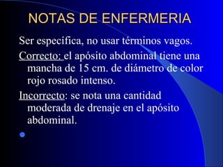 NOTAS DE ENFERMERIA  Ser específica, no usar términos vagos.  Correcto:  el apósito abdominal tiene una mancha de 15 cm. de diámetro de color rojo rosado intenso.  Incorrecto : se nota una cantidad moderada de drenaje en el apósito abdominal.  