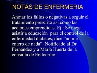 NOTAS DE ENFERMERIA  Anotar los fallos o negativas a seguir el tratamiento prescrito así como las acciones emprendidas. Ej.: Se niega asistir a educación  para el control de la enfermedad diabetes, dice “no me entero de nada”. Notificado al Dr. Fernández y a María Huerta de la consulta de Endocrino. 