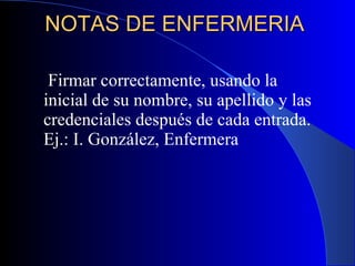 NOTAS DE ENFERMERIA  Firmar correctamente, usando la inicial de su nombre, su apellido y las credenciales después de cada entrada. Ej.: I. González, Enfermera 