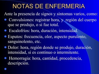 NOTAS DE ENFERMERIA  Ante la presencia de signos y síntomas varios, como: Convulsiones: registrar hora, y  región del cuerpo que se produjo, o si fue total. Escalofríos: hora, duración, intensidad. Esputos: frecuencia, olor, aspecto purulento, sanguinolento, etc. Dolor: hora, región donde se produjo, duración, intensidad, si es continuo o intermitente. Hemorragia: hora, cantidad, procedencia, descripción.   