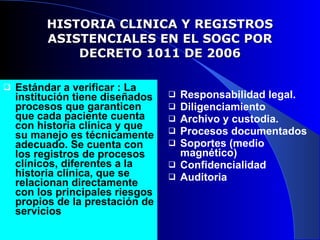 HISTORIA CLINICA Y REGISTROS ASISTENCIALES EN EL SOGC POR DECRETO 1011 DE 2006 Estándar a verificar : La institución tiene diseñados procesos que garanticen   que cada paciente cuenta con historia clínica y que su manejo es técnicamente adecuado. Se cuenta con los registros de procesos clínicos, diferentes a la historia clínica, que se relacionan directamente con los principales riesgos propios de la prestación de servicios Responsabilidad legal. Diligenciamiento Archivo y custodia. Procesos documentados Soportes (medio magnético) Confidencialidad Auditoria 