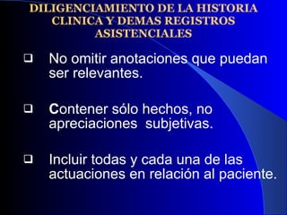 DILIGENCIAMIENTO DE LA HISTORIA CLINICA Y DEMAS REGISTROS ASISTENCIALES No omitir anotaciones que puedan ser relevantes. C ontener sólo hechos, no apreciaciones  subjetivas. Incluir todas y cada una de las actuaciones en relación al paciente. 