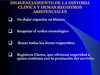 DILIGENCIAMIENTO DE LA HISTORIA CLINICA Y DEMAS REGISTROS ASISTENCIALES No dejar espacios en blanco.   Respetar el orden cronológico  llenar todos los ítems requeridos. Registros Claros, que ofrezcan seguridad a quien continua con la prestación del servicio.  