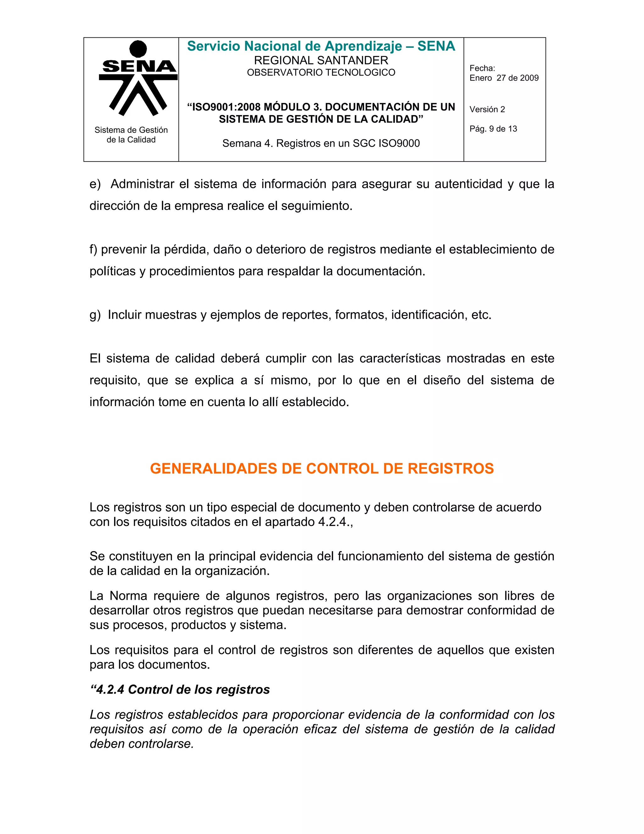 Servicio Nacional de Aprendizaje – SENA
                               REGIONAL SANTANDER
                                                                     Fecha:
                              OBSERVATORIO TECNOLOGICO
                                                                     Enero 27 de 2009


                     “ISO9001:2008 MÓDULO 3. DOCUMENTACIÓN DE UN     Versión 2
                          SISTEMA DE GESTIÓN DE LA CALIDAD”
Sistema de Gestión                                                   Pág. 9 de 13
   de la Calidad
                          Semana 4. Registros en un SGC ISO9000


e) Administrar el sistema de información para asegurar su autenticidad y que la
dirección de la empresa realice el seguimiento.


f) prevenir la pérdida, daño o deterioro de registros mediante el establecimiento de
políticas y procedimientos para respaldar la documentación.


g) Incluir muestras y ejemplos de reportes, formatos, identificación, etc.


El sistema de calidad deberá cumplir con las características mostradas en este
requisito, que se explica a sí mismo, por lo que en el diseño del sistema de
información tome en cuenta lo allí establecido.




             GENERALIDADES DE CONTROL DE REGISTROS

Los registros son un tipo especial de documento y deben controlarse de acuerdo
con los requisitos citados en el apartado 4.2.4.,

Se constituyen en la principal evidencia del funcionamiento del sistema de gestión
de la calidad en la organización.
La Norma requiere de algunos registros, pero las organizaciones son libres de
desarrollar otros registros que puedan necesitarse para demostrar conformidad de
sus procesos, productos y sistema.
Los requisitos para el control de registros son diferentes de aquellos que existen
para los documentos.
“4.2.4 Control de los registros
Los registros establecidos para proporcionar evidencia de la conformidad con los
requisitos así como de la operación eficaz del sistema de gestión de la calidad
deben controlarse.
 