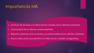 Importancia MB.
 Anchura de las fosas y la altura de las cúspides de los dientes posteriores.
 Concavidad de los dientes anterosuperiores.
 Relación existente entre el resalte y la sobremordida de los dientes anteriores.
 Surcos adecuados que permitan la salida de las cúspides antagonistas.
 