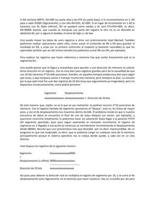 Si AX contiene 00FFh, AH=00h (su parte alta) y AL=FFh (su parte baja); si lo incrementamos en 1, AX 
pasa a valer 0100h (lógicamente), y con ello AH=01h, AL=00h. Si en lugar de incrementar en 1 AX lo 
hacemos con AL (byte inferior), AH se quedará como estaba y AL será FFh+01h=00h, es decir, 
AX=0000h (vamos, que cuando se manipula una parte del registro la otra no se ve afectada en 
absoluto) Ah, por si alguno lo dudaba, H viene de high y L de low. 
Uno puede mover los datos de unos registros a otros con prácticamente total libertad. También 
podremos realizar operaciones sobre ellos, como sumar el contenido de BX y DX para guardar el 
resultado en DX, y cosas así. La primera restricción al respecto (y bastante razonable) es que los 
operandos tendrán que ser del mismo tamaño (no podremos sumar BX con DH, por ejemplo). 
Para explicar los registros que hacen referencia a memoria hay que contar brevemente qué es la 
segmentación. 
Uno puede pensar que lo lógico y maravilloso para apuntar a una dirección de memoria es colocar 
dicha dirección en un registro,. Eso es muy bien para registros grandes pero da la casualidad de que 
con 16 bits tenemos 2^16=64k posiciones. Hombre, en aquellos tiempos estaba muy bien para según 
qué cosas, y aquí tampoco vamos a manejar mucha más memoria, pero tampoco es plan. La solución 
por la que optó Intel fue usar dos registros de 16 bits (cosa que seguramente ya imaginabas), pero no 
dispuestos consecutivamente, como podría pensarse: 
Segmento: Desplazamiento: 
xxxxxxxxxxxxxxxx xxxxxxxxxxxxxxxx <- Dirección de 32 bits 
De esta manera -que, repito, no es la que se usa realmente- se podrían recorrer 2^32 posiciones de 
memoria. Con el registro llamado de segmento apuntamos al "bloque", esto es, las líneas de mayor 
peso, y con el de desplazamiento nos movemos dentro de 64k. El problema reside en que si nuestra 
estructura de datos se encuentra al final de uno de estos bloques (un vector, por ejemplo), y 
queremos recorrerla linealmente, lo podremos hacer así solamente hasta llegar a la posición FFFFh 
del segmento apuntado, pues para seguir avanzando es necesario incrementar el registro de 
segmento en 1 llegados a ese punto (y continuar ya normalmente incrementando el desplazamiento 
desde 0000h). Resulta que una característica más que deseable -por no decir imprescindible- de un 
programa es que sea reubicable, es decir, que lo podamos cargar en cualquier zona de la memoria, 
principalmente porque el sistema operativo nos lo coloca donde puede, y cada vez en un sitio 
distinto. 
Intel dispuso los registros de la siguiente manera: 
Segmento: Xxxxxxxxxxxxxxxx0000 
+ 
Desplazamiento (u offset) 0000xxxxxxxxxxxxxxxx 
----------------------------------- 
Dirección de 20 bits xxxxxxxxxxxxxxxxxxxx 
Así pues para obtener la dirección real se multiplica el registro de segmento por 16, y se suma al de 
desplazamiento (esto lógicamente no lo tenemos que hacer nosotros, hay un circuitillo por ahí para 
 