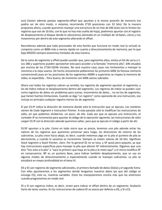eso) Existen además parejas segmento-offset que apuntan a la misma posición de memoria (no 
podría ser de otro modo, si estamos recorriendo 2^20 posiciones con 32 bits). De la manera 
propuesta ahora, cuando queremos manejar una estructura de no más de 64k (esto nos lo limitan los 
registros que son de 16 bits, con lo que no hay más vuelta de hoja), podremos apuntar con el registro 
de desplazamiento al bloque donde lo ubicaremos (alineado en un múltiplo de 16 bytes, claro) y nos 
moveremos por dentro de este segmento alterando el offset. 
Recordemos además que todo procesador de esta familia que funcione en modo real (o virtual) se 
comporta como un 8086 más o menos rápido en cuanto a direccionamiento de memoria, por lo que 
bajo MSDOS siempre estaremos limitados de esta manera. 
De la suma de segmento y offset puede suceder que, para segmentos altos, exista un bit de carry a 1. 
Los 286 y superiores pueden aprovechar esto para acceder a la llamada "memoria alta", 64k situados 
por encima de los 2^20=1024k iniciales. No será nuestro caso, pues nos limitaremos a manejar la 
memoria a la vieja usanza. De hecho únicamente poblaremos los primeros 640k (la famosa memoria 
convencional) pues en las posiciones de los segmentos A000h y superiores se mapea la memoria de 
vídeo, la expandida... Pero bueno, de momento con 640k vamos sobrados. 
Ahora casi todos los registros cobran ya sentido; los registros de segmento apuntan al segmento, y 
los de índice indican el desplazamiento dentro del segmento. Los registros de índice se pueden usar 
como registros de datos sin problemas para sumas, movimiento de datos... no así los de segmento, 
que tienen fuertes limitaciones. Cuando se diga "un registro" como operando de una instrucción, eso 
incluye en principio cualquier registro menos los de segmento. 
El par CS:IP indica la dirección de memoria donde está la instrucción que se ejecuta. Los nombres 
vienen de Code Segment e Instruction Pointer. A esta parejita sólo la modifican las instrucciones de 
salto, así que podemos olvidarnos -un poco- de ella. Cada vez que se ejecuta una instrucción, el 
contador IP se incrementa para apuntar al código de la operación siguiente; las instrucciones de salto 
cargan CS:IP con la dirección adonde queremos saltar, para que se ejecute el código a partir de ahí. 
SS:SP apuntan a la pila. Como en todo micro que se precie, tenemos una pila adonde echar los 
valores de los registros que queremos preservar para luego, las direcciones de retorno de las 
subrutinas. La pila crece hacia abajo, es decir, cuando metemos algo en la pila el puntero de pila se 
decrementa, y cuando lo sacamos se incrementa. Siempre se meten valores de 16 bits. Significan 
Stack Segment y Stack Pointer, claro. Por lo general SS no se toca, y SP quizá pero poquito, ya que 
hay instrucciones específicas para manejar la pila que alteran SP indirectamente. Digamos que uno 
dice "tiro esto a la pila" o "saco lo primero que haya en la pila y lo meto aquí" y el micro modifica SP 
en consecuencia. BP es un puntero Base, para indicar también desplazamiento, que se usa en 
algunos modos de direccionamiento y especialmente cuando se manejan subrutinas. La pila se 
estudiará en mayor profundidad en el tema VI. 
DS y ES son registros de segmento adicionales, el primero llamado de datos (Data) y el segundo Extra. 
Con ellos apuntaremos a los segmentos donde tengamos nuestros datos (ya que del código se 
encarga CS), esto es, nuestras variables. Estos los manipularemos mucho más que los anteriores 
cuando programemos en modo real. 
DI y SI son registros índice, es decir, sirven para indicar el offset dentro de un segmento. Acabarás 
harto de tanto usarlos. En las instrucciones de cadena DI se asocia por defecto a DS, y SI a ES. 
 