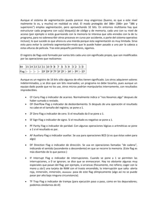 Aunque el sistema de segmentación pueda parecer muy engorroso (bueno, es que a este nivel 
realmente lo es, y mucho) en realidad es vital. El modo protegido del 386+ (386+ por "386 y 
superiores") emplea segmentación, pero aprovechando 32 bits. En entornos multitarea hay que 
estructurar cada programa con su(s) bloque(s) de código y de memoria, cada uno con su nivel de 
acceso (por ejemplo si estás guarreando con la memoria te interesa que sólo enredes con la de tu 
programa, para no sobreescribir otros procesos en curso por accidente, o parte del sistema operativo 
incluso); lo que sucede es que ahora es una mierda porque esta segmentación es muy limitada. Sirva 
esto para evitar la cantinela segmentación=mala que le puede haber pasado a uno por la cabeza a 
estas alturas de película. Tras este pequeño paréntesis, sigamos. 
El registro de flags está formado por varios bits cada uno con significado propio, que son modificados 
por las operaciones que realizamos: 
Bit 15 14 13 12 11 10 9 8 7 6 5 4 3 2 1 0 
Flag -- -- -- -- OF DF IF TF SF ZF -- AF -- PF -- CF 
Aunque es un registro de 16 bits sólo algunos de ellos tienen significado. Los otros adquieren valores 
indeterminados, y se dice que son bits reservados; un programa no debe tocarlos, pues aunque un 
equipo dado puede que no los use, otros micros podrían manipularlos internamente, con resultados 
impredecibles. 
· CF Carry Flag o indicador de acarreo. Normalmente indica si "nos llevamos algo" despues de 
haber sumado o restado. 
· OF Overflow Flag o indicador de desbordamiento. Si después de una operación el resultado 
no cabe en el tamaño del registro, se pone a 1. 
· ZF Zero Flag o indicador de cero. Si el resultado da 0 se pone a 1. 
· SF Sign Flag o indicador de signo. Si el resultado es negativo se pone a 1. 
· PF Parity Flag o indicador de paridad. Con algunas operaciones lógicas o aritméticas se pone 
a 1 si el resultado es par. 
· AF Auxiliary Flag o indicador auxiliar. Se usa para operaciones BCD (si es que éstas valen para 
algo) 
· DF Direction Flag o indicador de dirección. Se usa en operaciones llamadas "de cadena", 
indicando el sentido (ascendente o descendente) en que se recorre la memoria. (Este flag es 
más divertido de lo que parece.) 
· IF Interrupt Flag o indicador de interrupciones. Cuando se pone a 1 se permiten las 
interrupciones, a 0 se ignoran; se dice que se enmascaran. Hay no obstante algunas muy 
especiales que pasan del flag; por ejemplo, si arrancas (físicamente, me refiero; coger con la 
mano y zás!) una tarjeta de RAM con el trasto encendido, la interrupción que salta -alerta 
roja, inmersión, inmersión, auuuuu- pasa de este flag olímpicamente (algo así no se puede 
pasar por alto bajo ninguna circunstancia). 
· TF Trap Flag o indicador de trampa (para ejecución paso a paso, como en los depuradores; 
podemos olvidarnos de él) 
 