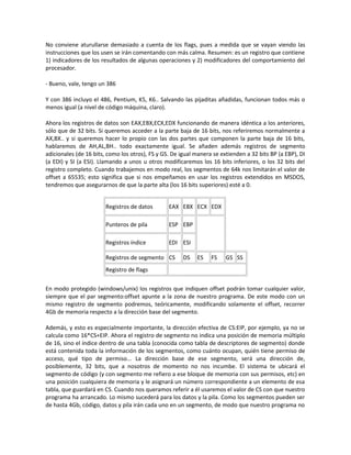 No conviene aturullarse demasiado a cuenta de los flags, pues a medida que se vayan viendo las 
instrucciones que los usen se irán comentando con más calma. Resumen: es un registro que contiene 
1) indicadores de los resultados de algunas operaciones y 2) modificadores del comportamiento del 
procesador. 
- Bueno, vale, tengo un 386 
Y con 386 incluyo el 486, Pentium, K5, K6.. Salvando las pijaditas añadidas, funcionan todos más o 
menos igual (a nivel de código máquina, claro). 
Ahora los registros de datos son EAX,EBX,ECX,EDX funcionando de manera idéntica a los anteriores, 
sólo que de 32 bits. Si queremos acceder a la parte baja de 16 bits, nos referiremos normalmente a 
AX,BX.. y si queremos hacer lo propio con las dos partes que componen la parte baja de 16 bits, 
hablaremos de AH,AL,BH.. todo exactamente igual. Se añaden además registros de segmento 
adicionales (de 16 bits, como los otros), FS y GS. De igual manera se extienden a 32 bits BP (a EBP), DI 
(a EDI) y SI (a ESI). Llamando a unos u otros modificaremos los 16 bits inferiores, o los 32 bits del 
registro completo. Cuando trabajemos en modo real, los segmentos de 64k nos limitarán el valor de 
offset a 65535; esto significa que si nos empeñamos en usar los registros extendidos en MSDOS, 
tendremos que asegurarnos de que la parte alta (los 16 bits superiores) esté a 0. 
Registros de datos EAX EBX ECX EDX 
Punteros de pila ESP EBP 
Registros índice EDI ESI 
Registros de segmento CS DS ES FS GS SS 
Registro de flags 
En modo protegido (windows/unix) los registros que indiquen offset podrán tomar cualquier valor, 
siempre que el par segmento:offset apunte a la zona de nuestro programa. De este modo con un 
mismo registro de segmento podremos, teóricamente, modificando solamente el offset, recorrer 
4Gb de memoria respecto a la dirección base del segmento. 
Además, y esto es especialmente importante, la dirección efectiva de CS:EIP, por ejemplo, ya no se 
calcula como 16*CS+EIP. Ahora el registro de segmento no indica una posición de memoria múltiplo 
de 16, sino el índice dentro de una tabla (conocida como tabla de descriptores de segmento) donde 
está contenida toda la información de los segmentos, como cuánto ocupan, quién tiene permiso de 
acceso, qué tipo de permiso... La dirección base de ese segmento, será una dirección de, 
posiblemente, 32 bits, que a nosotros de momento no nos incumbe. El sistema te ubicará el 
segmento de código (y con segmento me refiero a ese bloque de memoria con sus permisos, etc) en 
una posición cualquiera de memoria y le asignará un número correspondiente a un elemento de esa 
tabla, que guardará en CS. Cuando nos queramos referir a él usaremos el valor de CS con que nuestro 
programa ha arrancado. Lo mismo sucederá para los datos y la pila. Como los segmentos pueden ser 
de hasta 4Gb, código, datos y pila irán cada uno en un segmento, de modo que nuestro programa no 
 