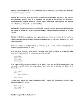 ejemplo, el registro CX consta de una parte CH (alta) y una parte Cl (baja), y usted puede referirse a 
cualquier parte por su nombre. 
Registro AX: El registro AX, el acumulador principal, es utilizado para operaciones que implican 
entrada/salida y la mayor parte de la aritmética. Por ejemplo, las instrucciones para multiplicar, 
dividir y traducir suponen el uso del AX. También, algunas operaciones generan código más eficiente 
si se refieren al AX en lugar de a los otros registros. 
Registro BX: El BX es conocido como el registro base ya que es el único registro de propósito general 
que puede ser índice para direccionamiento indexado. También es común emplear el BX para 
cálculos. 
Registro DX: El DX es conocido como el registro de datos. Algunas operaciones de entrada/salida 
requieren uso, y las operaciones de multiplicación y división con cifras grandes suponen al DX y al AX 
trabajando juntos. 
AX se usa siempre en multiplicaciones y divisiones y es el más eficiente para operaciones 
aritméticas y de movimiento de datos. 
BX se usa como puntero, y junto con DS referencia posiciones de memoria. Por ejemplo, para 
cargar en AL el contenido de la posición de memoria número 9: 
MOV AX,0 
MOV DS,AX 
MOV BX,9 
MOV AL,[BX] 
CX se usa principalmente como contador en los bucles. Estos son tan frecuentes que existe una 
instrucción especial, LOOP, que comprueba su valor, volviendo al principio del bucle si es 
distinto de cero: 
MOV CX,10 
BUCLE: 
instrucciones 
LOOP BUCLE 
DX es el único registro que puede usarse para acceder a puertos. Por ejemplo, para escribir 62H en 
la direccion de puerto 1000H: 
MOV AL,62H 
MOV DX,1000H 
OUT DX,AL 
Registro de Apuntador de Instrucciones 
 