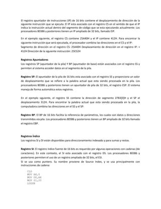 El registro apuntador de instrucciones (IP) de 16 bits contiene el desplazamiento de dirección de la 
siguiente instrucción que se ejecuta. El IP esta asociado con el registro CS en el sentido de que el IP 
indica la instrucción actual dentro del segmento de código que se esta ejecutando actualmente. Los 
procesadores 80386 y posteriores tienen un IP ampliado de 32 bits, llamado EIP. 
En el ejemplo siguiente, el registro CS contiene 25A40H y el IP contiene 412H. Para encontrar la 
siguiente instrucción que será ejecutada, el procesador combina las direcciones en el CS y el IP: 
Segmento de dirección en el registro CS: 25A40H Desplazamiento de dirección en el registro IP: + 
412H Dirección de la siguiente instrucción: 25E52H 
Registros Apuntadores 
Los registros SP (apuntador de la pila) Y BP (apuntador de base) están asociados con el registro SS y 
permiten al sistema acceder datos en el segmento de la pila. 
Registro SP: El apuntador de la pila de 16 bits esta asociado con el registro SS y proporciona un valor 
de desplazamiento que se refiere a la palabra actual que esta siendo procesada en la pila. Los 
procesadores 80386 y posteriores tienen un apuntador de pila de 32 bits, el registro ESP. El sistema 
maneja de forma automática estos registros. 
En el ejemplo siguiente, el registro SS contiene la dirección de segmento 27B3[0]H y el SP el 
desplazamiento 312H. Para encontrar la palabra actual que esta siendo procesada en la pila, la 
computadora combina las direcciones en el SS y el SP: 
Registro BP: El BP de 16 bits facilita la referencia de parámetros, los cuales son datos y direcciones 
transmitidos vía pila. Los procesadores 80386 y posteriores tienen un BP ampliado de 32 bits llamado 
el registro EBP. 
Registros Índice 
Los registros SI y DI están disponibles para direccionamiento indexado y para sumas y restas. 
Registro SI: El registro índice fuente de 16 bits es requerido por algunas operaciones con cadenas (de 
caracteres). En este contexto, el SI esta asociado con el registro DS. Los procesadores 80386 y 
posteriores permiten el uso de un registro ampliado de 32 bits, el ESI. 
SI se usa como puntero. Su nombre proviene de Source Index, y se usa principalmente con 
instrucciones de cadena: 
CLD 
MOV AX,0 
MOV DS,AX 
MOV SI,20 
LODSB 
 