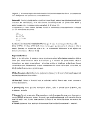 Carga en AX el valor de la posición 20 de memoria. SI se incrementa en una unidad. En combinación 
con LOOP permite leer posiciones sucesivas de memoria. 
Registro DI: El registro índice destino también es requerido por algunas operaciones con cadenas de 
caracteres. En este contexto, el DI esta asociado con el registro ES. Los procesadores 80386 y 
posteriores permiten el uso de un registro ampliado de 32 bits, el EDI. 
DI también se usa como puntero. Permite escribir en posiciones sucesivas de memoria cuando se 
usa con instrucciones de cadena: 
CLD 
MOV DX,0 
MOV ES,DX 
MOV DI,2048 
STOSB 
Escribe el contenido de AL en 0000:2048. Mientras que DI usa a ES como segmento, SI usa a DS. 
(Nota: STOSW y el trabajo STOSD de la misma manera, pero que almacenan la palabra en AX o la 
palabra doble en EAX en lugar del byte en AL, y el incremento o decremento de los registros de 
direccionamiento de 2 o 4 en vez de 1.) 
Registro de Banderas 
De los 16 bits del registro de banderas, nueve son comunes a toda la familia de procesadores 8086, y 
sirven para indicar el estado actual de la maquina y el resultado del procesamiento. Muchas 
instrucciones que piden comparaciones y aritmética cambian el estado de las banderas, algunas 
cuyas instrucciones pueden realizar pruebas para determinar la acción subsecuente. En resumen, los 
bits de las banderas comunes son como sigue: 
OF (Overflow, desbordamiento): Indica desbordamiento de un bit de orden alto (mas a la izquierda) 
después de una operación aritmética. 
DF (dirección): Designa la dirección hacia la izquierda o hacia la derecha para mover o comparar 
cadenas de caracteres. 
IF (interrupción): Indica que una interrupción externa, como la entrada desde el teclado, sea 
procesada o ignorada. 
TF (trampa): Permite la operación del procesador en modo de un paso. Los programas depuradores, 
como el DEBUG, activan esta bandera de manera que usted pueda avanzar en la ejecución de una 
sola instrucción a un tiempo, para examinar el efecto de esa instrucción sobre los registros de 
memoria. 
SF (signo): Contiene el signo resultante de una operación aritmética (0 = positivo y 1 = negativo). 
 