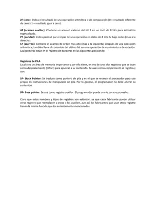ZF (cero): Indica el resultado de una operación aritmética o de comparación (0 = resultado diferente 
de cero y 1 = resultado igual a cero). 
AF (acarreo auxiliar): Contiene un acarreo externo del bit 3 en un dato de 8 bits para aritmética 
especializada. 
PF (paridad): Indica paridad par o impar de una operación en datos de 8 bits de bajo orden (mas a la 
derecha). 
CF (acarreo): Contiene el acarreo de orden mas alto (mas a la izquierda) después de una operación 
aritmética; también lleva el contenido del ultimo bit en una operación de corrimiento o de rotación. 
Las banderas están en el registro de banderas en las siguientes posiciones: 
Registros de PILA 
La pila es un área de memoria importante y por ello tiene, en vez de uno, dos registros que se usan 
como desplazamiento (offset) para apuntar a su contenido. Se usan como complemento al registro y 
son: 
SP- Stack Pointer: Se traduce como puntero de pila y es el que se reserva el procesador para uso 
propio en instrucciones de manipulado de pila. Por lo general, el programador no debe alterar su 
contenido. 
BP- Base pointer: Se usa como registro auxiliar. El programador puede usarlo para su provecho. 
Claro que estos nombres y tipos de registros son estándar, ya que cada fabricante puede utilizar 
otros registro que reemplacen a estos o los auxilien, aun así, los fabricantes que usan otros registro 
tienen la misma función que los anteriormente mencionados 
 