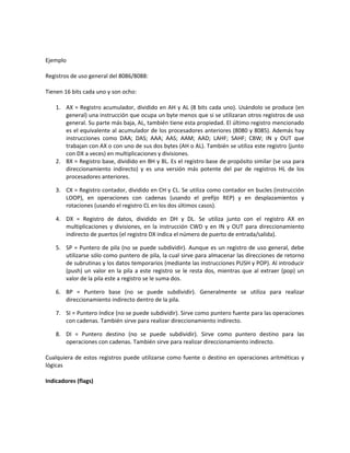 Ejemplo 
Registros de uso general del 8086/8088: 
Tienen 16 bits cada uno y son ocho: 
1. AX = Registro acumulador, dividido en AH y AL (8 bits cada uno). Usándolo se produce (en 
general) una instrucción que ocupa un byte menos que si se utilizaran otros registros de uso 
general. Su parte más baja, AL, también tiene esta propiedad. El último registro mencionado 
es el equivalente al acumulador de los procesadores anteriores (8080 y 8085). Además hay 
instrucciones como DAA; DAS; AAA; AAS; AAM; AAD; LAHF; SAHF; CBW; IN y OUT que 
trabajan con AX o con uno de sus dos bytes (AH o AL). También se utiliza este registro (junto 
con DX a veces) en multiplicaciones y divisiones. 
2. BX = Registro base, dividido en BH y BL. Es el registro base de propósito similar (se usa para 
direccionamiento indirecto) y es una versión más potente del par de registros HL de los 
procesadores anteriores. 
3. CX = Registro contador, dividido en CH y CL. Se utiliza como contador en bucles (instrucción 
LOOP), en operaciones con cadenas (usando el prefijo REP) y en desplazamientos y 
rotaciones (usando el registro CL en los dos últimos casos). 
4. DX = Registro de datos, dividido en DH y DL. Se utiliza junto con el registro AX en 
multiplicaciones y divisiones, en la instrucción CWD y en IN y OUT para direccionamiento 
indirecto de puertos (el registro DX indica el número de puerto de entrada/salida). 
5. SP = Puntero de pila (no se puede subdividir). Aunque es un registro de uso general, debe 
utilizarse sólo como puntero de pila, la cual sirve para almacenar las direcciones de retorno 
de subrutinas y los datos temporarios (mediante las instrucciones PUSH y POP). Al introducir 
(push) un valor en la pila a este registro se le resta dos, mientras que al extraer (pop) un 
valor de la pila este a registro se le suma dos. 
6. BP = Puntero base (no se puede subdividir). Generalmente se utiliza para realizar 
direccionamiento indirecto dentro de la pila. 
7. SI = Puntero índice (no se puede subdividir). Sirve como puntero fuente para las operaciones 
con cadenas. También sirve para realizar direccionamiento indirecto. 
8. DI = Puntero destino (no se puede subdividir). Sirve como puntero destino para las 
operaciones con cadenas. También sirve para realizar direccionamiento indirecto. 
Cualquiera de estos registros puede utilizarse como fuente o destino en operaciones aritméticas y 
lógicas 
Indicadores (flags) 
 