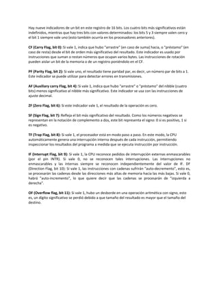 Hay nueve indicadores de un bit en este registro de 16 bits. Los cuatro bits más significativos están 
indefinidos, mientras que hay tres bits con valores determinados: los bits 5 y 3 siempre valen cero y 
el bit 1 siempre vale uno (esto también ocurría en los procesadores anteriores). 
CF (Carry Flag, bit 0): Si vale 1, indica que hubo "arrastre" (en caso de suma) hacia, o "préstamo" (en 
caso de resta) desde el bit de orden más significativo del resultado. Este indicador es usado por 
instrucciones que suman o restan números que ocupan varios bytes. Las instrucciones de rotación 
pueden aislar un bit de la memoria o de un registro poniéndolo en el CF. 
PF (Parity Flag, bit 2): Si vale uno, el resultado tiene paridad par, es decir, un número par de bits a 1. 
Este indicador se puede utilizar para detectar errores en transmisiones. 
AF (Auxiliary carry Flag, bit 4): Si vale 1, indica que hubo "arrastre" o "préstamo" del nibble (cuatro 
bits) menos significativo al nibble más significativo. Este indicador se usa con las instrucciones de 
ajuste decimal. 
ZF (Zero Flag, bit 6): Si este indicador vale 1, el resultado de la operación es cero. 
SF (Sign Flag, bit 7): Refleja el bit más significativo del resultado. Como los números negativos se 
representan en la notación de complemento a dos, este bit representa el signo: 0 si es positivo, 1 si 
es negativo. 
TF (Trap Flag, bit 8): Si vale 1, el procesador está en modo paso a paso. En este modo, la CPU 
automáticamente genera una interrupción interna después de cada instrucción, permitiendo 
inspeccionar los resultados del programa a medida que se ejecuta instrucción por instrucción. 
IF (Interrupt Flag, bit 9): Si vale 1, la CPU reconoce pedidos de interrupción externas enmascarables 
(por el pin INTR). Si vale 0, no se reconocen tales interrupciones. Las interrupciones no 
enmascarables y las internas siempre se reconocen independientemente del valor de IF. DF 
(Direction Flag, bit 10): Si vale 1, las instrucciones con cadenas sufrirán "auto-decremento", esto es, 
se procesarán las cadenas desde las direcciones más altas de memoria hacia las más bajas. Si vale 0, 
habrá "auto-incremento", lo que quiere decir que las cadenas se procesarán de "izquierda a 
derecha". 
OF (Overflow flag, bit 11): Si vale 1, hubo un desborde en una operación aritmética con signo, esto 
es, un dígito significativo se perdió debido a que tamaño del resultado es mayor que el tamaño del 
destino. 
 