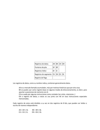 Registros de datos AX BX CX DX 
Punteros de pila SP BP 
Registros índice DI SI 
Registros de segmento CS DS ES SS 
Registro de flags 
Los registros de datos, como su nombre indica, contienen generalmente datos. 
AX es a menudo llamado acumulador, más por motivos históricos que por otra cosa. 
BX se puede usar como registro base en algunos modos de direccionamiento, es decir, para 
apuntar a posiciones de memoria con él. 
CX es usado por algunas instrucciones como contador (en ciclos, rotaciones..) 
DX o registro de datos; a veces se usa junto con AX en esas instrucciones especiales 
mencionadas. 
Cada registro de estos está dividido a su vez en dos registros de 8 bits, que pueden ser leídos o 
escrito de manera independiente: 
AX = AH | AL BX = BH | BL 
CX = CH | CL DX = DH | DL 
 