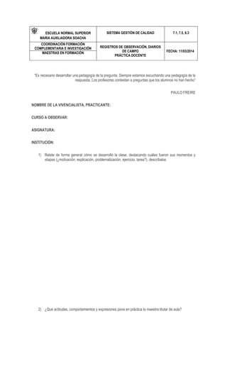 ESCUELA NORMAL SUPERIOR
MARIA AUXILIADORA SOACHA
SISTEMA GESTIÓN DE CALIDAD 7.1, 7.5, 8.3
COORDINACIÓN FORMACIÓN
COMPLEMENTARIA E INVESTIGACIÓN REGISTROS DE OBSERVACIÓN, DIARIOS
DE CAMPO
PRÁCTICA DOCENTE
FECHA: 11/03/2014MAESTRAS EN FORMACIÓN
“Es necesario desarrollar una pedagogía de la pregunta. Siempre estamos escuchando una pedagogía de la
respuesta. Los profesores contestan a preguntas que los alumnos no han hecho”
PAULO FREIRE
NOMBRE DE LA VIVENCIALISTA, PRACTICANTE:
CURSO A OBSERVAR:
ASIGNATURA:
INSTITUCIÓN:
1) Relate de forma general cómo se desarrolló la clase, destacando cuáles fueron sus momentos y
etapas (¿motivación, explicación, problematización, ejercicio, tarea?). descríbalos
2) ¿Qué actitudes, comportamientos y expresiones pone en práctica la maestra titular de aula?
 