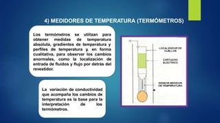 4) MEDIDORES DE TEMPERATURA (TERMÓMETROS)
Los termómetros
obtener medidas de
se utilizan para
temperatura
absoluta, gradientes de temperatura y
perfiles de temperatura y, en forma
cualitativa, para observar los cambios
anormales, como la localización de
entrada de fluidos y flujo por detrás del
revestidor.
La variación de conductividad
que acompaña los cambios de
temperatura es la base para la
interpretación de los
termómetros.
 